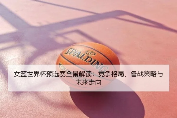 女篮世界杯预选赛全景解读：竞争格局、备战策略与未来走向