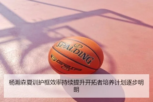 杨瀚森夏训护框效率持续提升开拓者培养计划逐步明朗