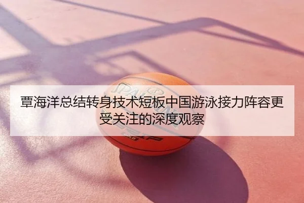 覃海洋总结转身技术短板中国游泳接力阵容更受关注的深度观察
