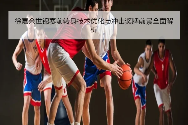 徐嘉余世锦赛前转身技术优化与冲击奖牌前景全面解析