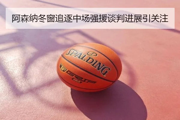 阿森纳冬窗追逐中场强援谈判进展引关注